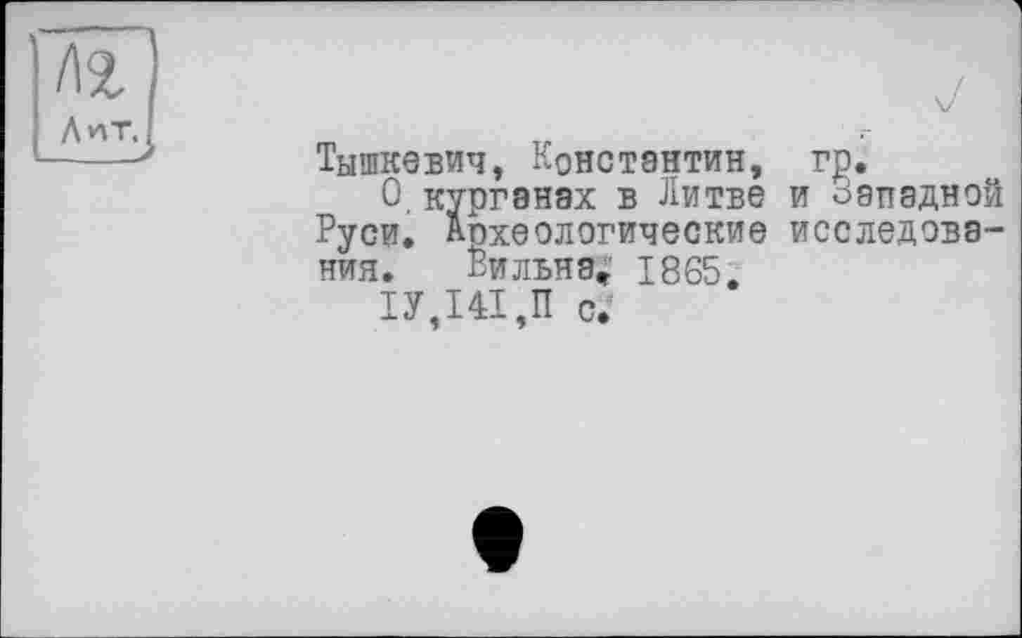 ﻿Тышкевич, Константин, гр.
О.курганах в Литве и оэпадной Руси. Археологические исследования. Вильнэ* 1865,
1У,Ш,П С.